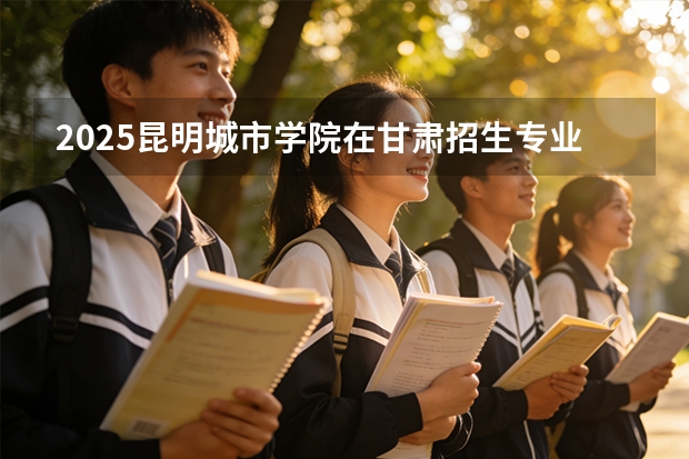 2025昆明城市学院在甘肃招生专业有哪些 ？（2026参考）