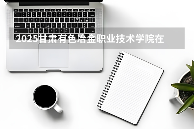 2025甘肃有色冶金职业技术学院在陕西招生专业有哪些 ？（2026参考）
