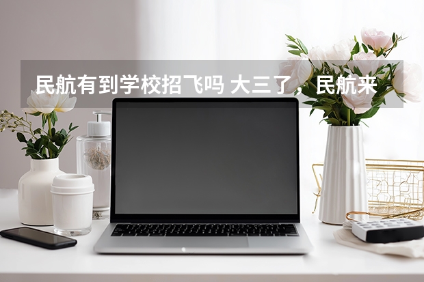 民航有到学校招飞吗 大三了,民航来我们学校(西北工业大学)招飞