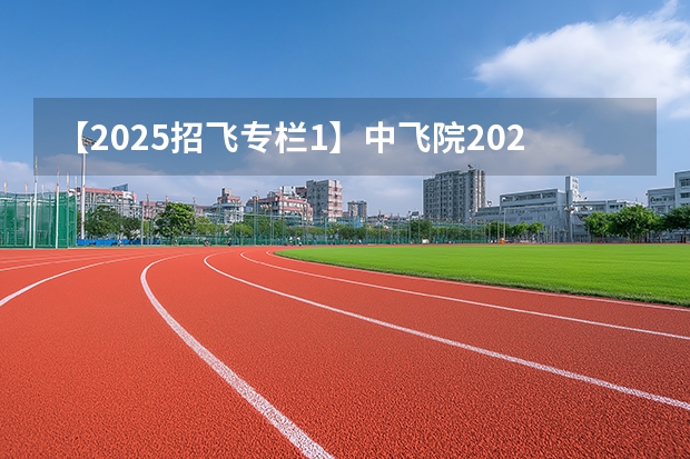 【2025招飞专栏1】中飞院2025年飞行技术专业招生简章 中国民用航空飞行学院报考政策解读