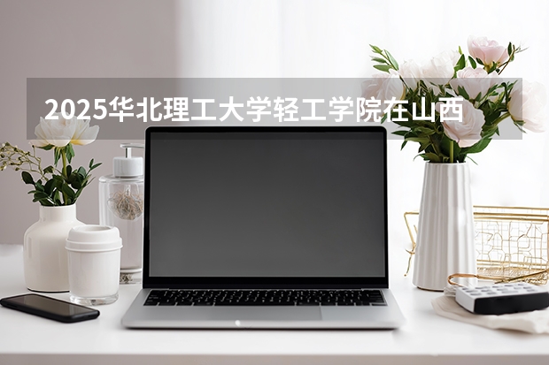 2025华北理工大学轻工学院在山西招生专业有哪些 ？（2026参考）