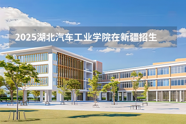 2025湖北汽车工业学院在新疆招生专业有哪些 ？（2026参考）