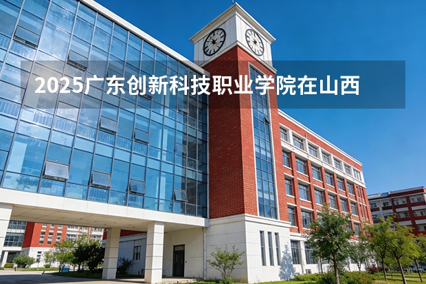 2025广东创新科技职业学院在山西招生专业有哪些 ？（2026参考）