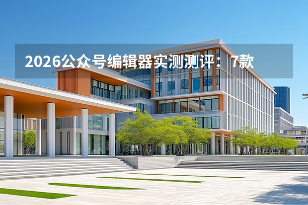 2026公众号编辑器实测测评：7款工具对比，帮创作者提升3倍效率